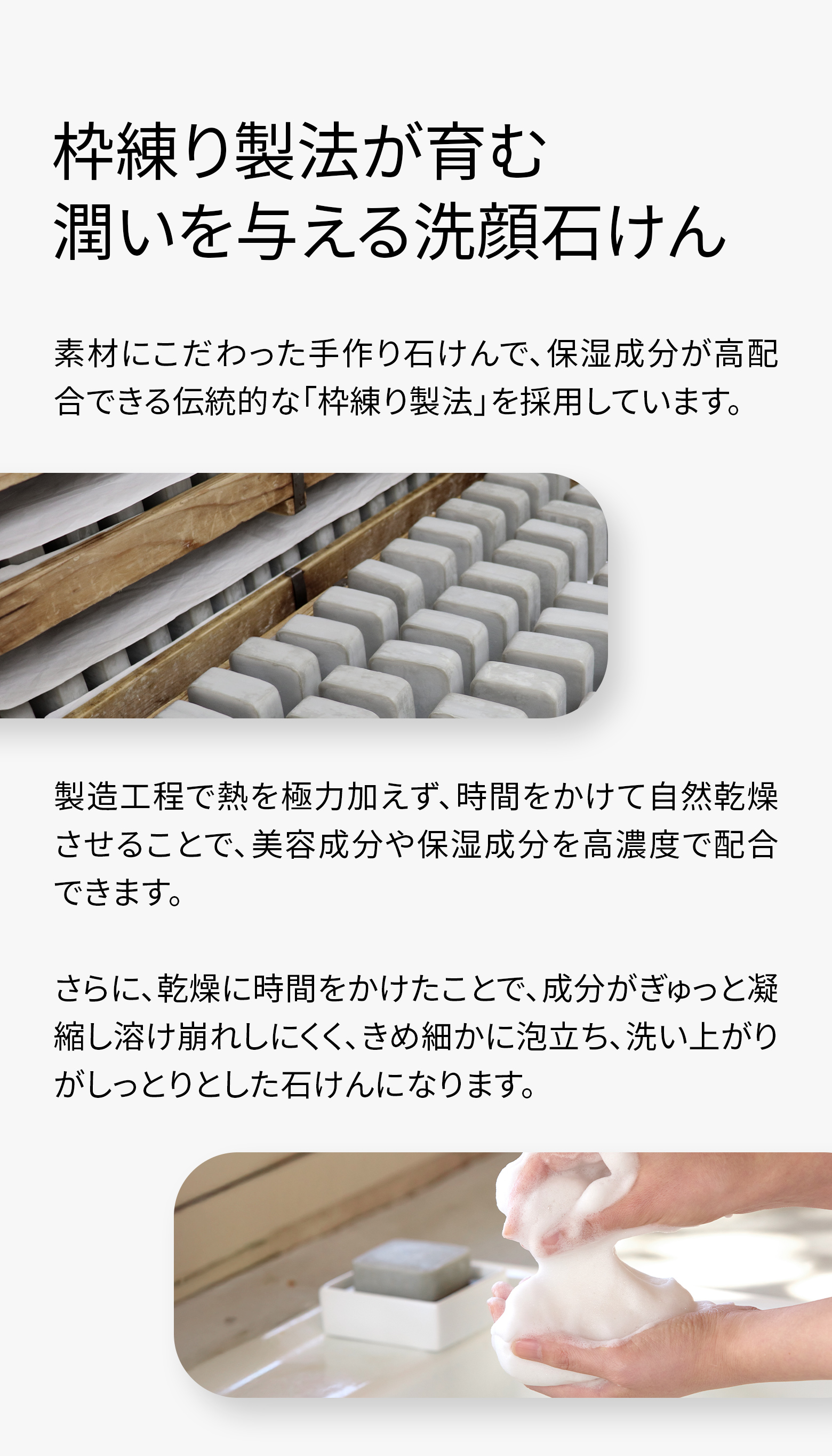 枠練り製法が育む潤いを与える洗顔石けん。素材にこだわった手作り石けんで、保湿成分が高配合できる伝統的な「枠練り製法」を採用しています。製造工程で熱を極力加えず、時間をかけて自然乾燥させることで、美容成分や保湿成分を高濃度で配合できます。さらに、乾燥に時間をかけたことで、成分がぎゅっと凝縮し溶け崩れしにくく、きめ細かに泡立ち、洗い上がりがしっとりとした石けんになります。